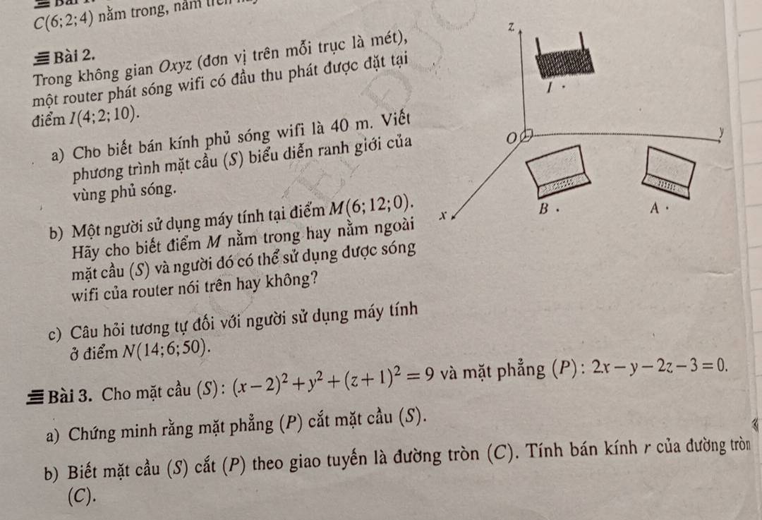 C(6;2;4) nằm trong, năm tiên 
≡ Bài 2, 
Trong không gian Oxyz (đơn vị trên mỗi trục là mét), 
một router phát sóng wifi có đầu thu phát được đặt tại 
điểm I(4;2;10). 
a) Cho biết bán kính phủ sóng wifi là 40 m. Viết 
phương trình mặt cầu (S) biểu diễn ranh giới của 
vùng phủ sóng. 
b) Một người sử dụng máy tính tại điểm M(6;12;0). 
Hãy cho biết điểm M nằm trong hay nằm ngoài 
mặt cầu (S) và người đó có thể sử dụng được sóng 
wifi của router nói trên hay không? 
c) Câu hỏi tương tự đối với người sử dụng máy tính 
ở điểm N(14;6;50). 
# Bài 3. Cho mặt cầu (S) : (x-2)^2+y^2+(z+1)^2=9 và mặt phẳng (P) : 2x-y-2z-3=0. 
a) Chứng minh rằng mặt phẳng (P) cắt mặt cầu (S). 
3 
b) Biết mặt cầu (S) cắt (P) theo giao tuyến là đường tròn (C). Tính bán kính r của đường tròn 
(C).