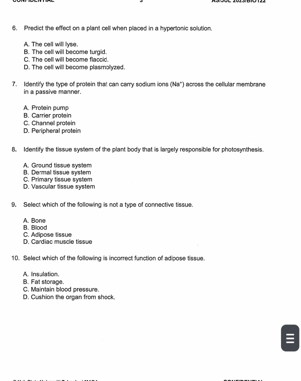 Predict the effect on a plant cell when placed in a hypertonic solution.
A. The cell will lyse.
B. The cell will become turgid.
C. The cell will become flaccid.
D. The cell will become plasmolyzed.
7. Identify the type of protein that can carry sodium ions (Na*) across the cellular membrane
in a passive manner.
A. Protein pump
B. Carrier protein
C. Channel protein
D. Peripheral protein
8. Identify the tissue system of the plant body that is largely responsible for photosynthesis.
A. Ground tissue system
B. Dermal tissue system
C. Primary tissue system
D. Vascular tissue system
9. Select which of the following is not a type of connective tissue.
A. Bone
B. Blood
C. Adipose tissue
D. Cardiac muscle tissue
10. Select which of the following is incorrect function of adipose tissue.
A. Insulation.
B. Fat storage.
C. Maintain blood pressure.
D. Cushion the organ from shock.