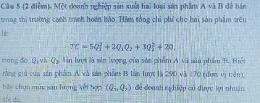 Một doanh nghiệp sản xuất hai loại sản phẩm A và B để bán 
trong thị trường cạnh tranh hoàn hảo. Hàm tổng chi phí cho hai sản phầm trên 
là:
TC=5Q_1^(2+2Q_1)Q_2+3Q_2^(2+20, 
trong đó Q_1) và Q_2 lần lượt là sản lượng của sản phẩm A và sản phầm B. Biết 
rằng giá của sản phẩm A và sản phẩm B lần lượt là 290 và 170 (đơn vị tiền), 
hãy chọn mức sản lượng kết hợp (Q_1,Q_2) để doanh nghiệp có được lợi nhuận 
tối đa.