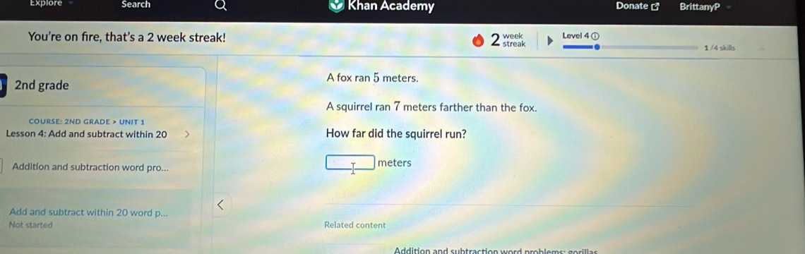 Explore Search Khan Academy Donate BrittanyP 
You're on fire, that's a 2 week streak! 2 streak week Level 4 @ 
1 /4 skills 
A fox ran 5 meters.
2nd grade 
A squirrel ran 7 meters farther than the fox. 
COURSE: 2ND GRADE > UNIT 1 
Lesson 4: Add and subtract within 20 How far did the squirrel run? 
Addition and subtraction word pro...
meters
_ 
Add and subtract within 20 word p... 
Not started Related content 
_ 
Addition and subtraction word problems: gorillas