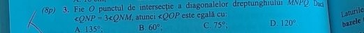 (8p) 3. Fie O punctul de intersectie a diagonalelor dreptunghiulur MNPQ
∠ QNP=3∠ QNM , atunci ∠ QOP este egală cu:
Laturile
A. 135° B. 60°; C. 75° a D. 120°. bazele