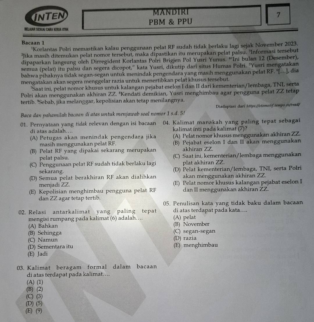 MANDIRI
InTEn 7
PBM & PPU
BELAJAR SESUAI CARA KERJA OTAK
Bacaan 1
'Korlantas Polri memastikan kalau penggunaan pelat RF sudah tidak berlaku lagi sejak November 2023.
²Jika masih ditemukan pelat nomor tersebut, maka dipastikan itu merupakan pelat palsu. ³Informasi tersebut
dipaparkan langsung oleh Dirregident Korlantas Polri Brigjen Pol Yusri Yunus. †''Ini bulan 12 (Desember),
semua (pelat) itu palsu dan segera dicopot,” kata Yusri, dikutip dari situs Humas Polri. ‘Yusri mengatakan
bahwa pihaknya tidak segan-segan untuk menindak pengendara yang masih menggunakan pelat RF. “[…], dia
mengatakan akan segera menggelar razia untuk menertibkan pelat khusus tersebut.
’Saat ini, pelat nomor khusus untuk kalangan pejabat eselon I dan II dari kementerian/lembaga, TNI, serta
Polri akan menggunakan akhiran ZZ. ªKendati demikian, Yusri menghimbau agar pengguna pelat ZZ tetap
tertib. "Sebab, jika melanggar, kepolisian akan tetap menilangnya.
Diadaptasi dari https://otomotif.tempo.co/read/
Baca dan pahamilah bacaan di atas untuk menjawab soal nomor 1 s.d. 5!
01. Pernyataan yang tidak relevan dengan isi bacaan 04. Kalimat manakah yang paling tepat sebagai
di atas adalah…. kalimat inti pada kalimat (7)?
(A) Petugas akan menindak pengendara jika (A) Pelat nomor khusus menggunakan akhiran ZZ.
masih menggunakan pelat RF. (B) Pejabat eselon I dan II akan menggunakan
(B) Pelat RF yang dipakai sekarang merupakan akhiran ZZ.
pelat palsu. (C) Saat ini, kementerian/lembaga menggunakan
(C) Penggunaan pelat RF sudah tidak berlaku lagi plat akhiran ZZ.
sekarang. (D) Pelat kementerian/lembaga, TNI, serta Polri
(D) Semua pelat berakhiran RF akan dialihkan akan menggunakan akhiran ZZ.
menjadi ZZ. (E) Pelat nomor khusus kalangan pejabat eselon I
(E) Kepolisian menghimbau pengguna pelat RF dan II menggunakan akhiran ZZ.
dan ZZ agar tetap tertib.
05. Penulisan kata yang tidak baku dalam bacaan
02. Relasi antarkalimat yang paling tepat di atas terdapat pada kata….
mengisi rumpang pada kalimat (6) adalah…. (A) pelat
(A) Bahkan (B) November
(B) Sehingga (C) segan-segan
(C) Namun (D) razia
(D) Sementara itu (E) menghimbau
(E) Jadi
03. Kalimat beragam formal dalam bacaan
di atas terdapat pada kalimat….
(A) (1)
(B) (2)
(C) (3)
(D) (5)
(E) (9)