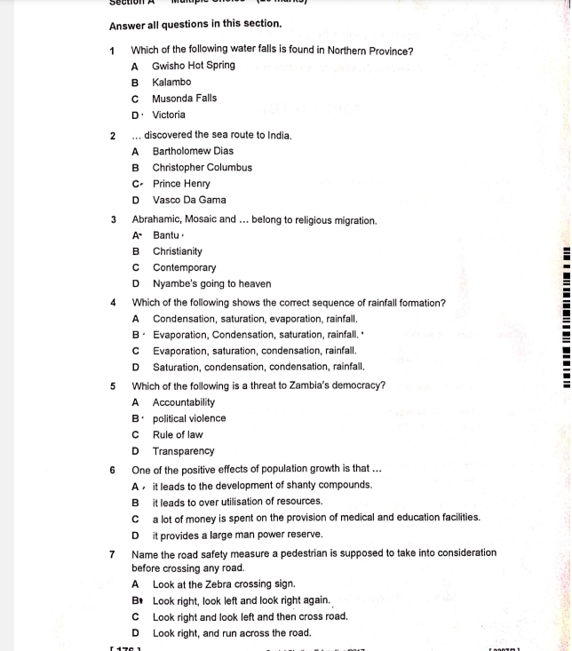 ection 
Answer all questions in this section.
1 Which of the following water falls is found in Northern Province?
A Gwisho Hot Spring
B Kalambo
C Musonda Falls
D· Victoria
2 . discovered the sea route to India.
A Bartholomew Dias
B Christopher Columbus
C Prince Henry
D Vasco Da Gama
3 Abrahamic, Mosaic and … belong to religious migration.
A Bantu，
B Christianity
C Contemporary
D Nyambe's going to heaven
4 Which of the following shows the correct sequence of rainfall formation?
A Condensation, saturation, evaporation, rainfall.
B· Evaporation, Condensation, saturation, rainfall.
C Evaporation, saturation, condensation, rainfall.
D Saturation, condensation, condensation, rainfall.
5 Which of the following is a threat to Zambia's democracy?
A Accountability
B political violence
C Rule of law
D Transparency
6 One of the positive effects of population growth is that ...
A it leads to the development of shanty compounds.
B it leads to over utilisation of resources.
C a lot of money is spent on the provision of medical and education facilities.
D it provides a large man power reserve.
7 Name the road safety measure a pedestrian is supposed to take into consideration
before crossing any road.
A Look at the Zebra crossing sign.
B* Look right, look left and look right again.
C Look right and look left and then cross road.
D Look right, and run across the road.