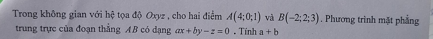 Trong không gian với hệ tọa độ Oxyz , cho hai điểm A(4;0;1) và B(-2;2;3). Phương trình mặt phẳng 
trung trực của đoạn thẳng AB có dạng ax+by-z=0. Tính a+b