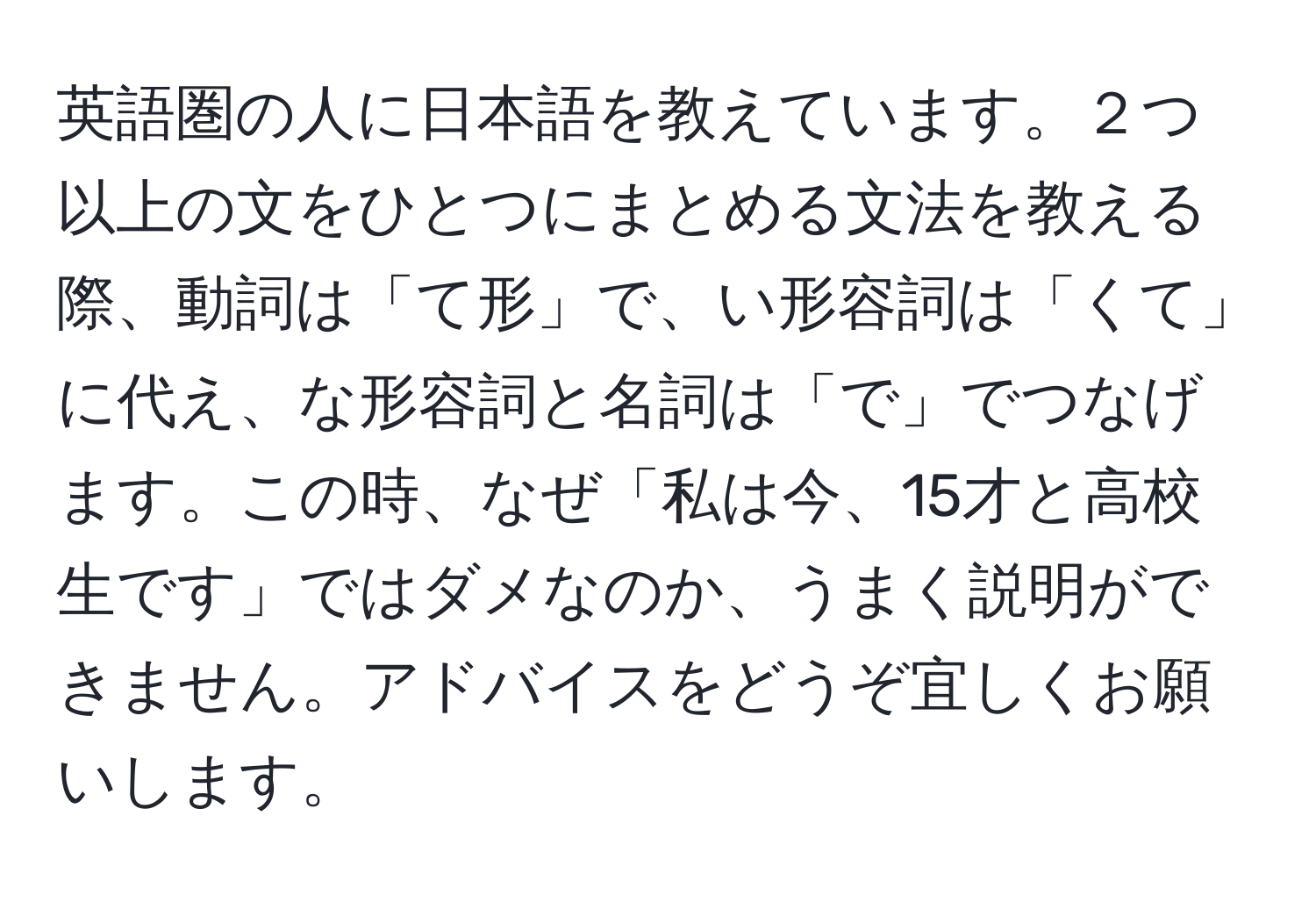 英語圏の人に日本語を教えています。２つ以上の文をひとつにまとめる文法を教える際、動詞は「て形」で、い形容詞は「くて」に代え、な形容詞と名詞は「で」でつなげます。この時、なぜ「私は今、15才と高校生です」ではダメなのか、うまく説明ができません。アドバイスをどうぞ宜しくお願いします。