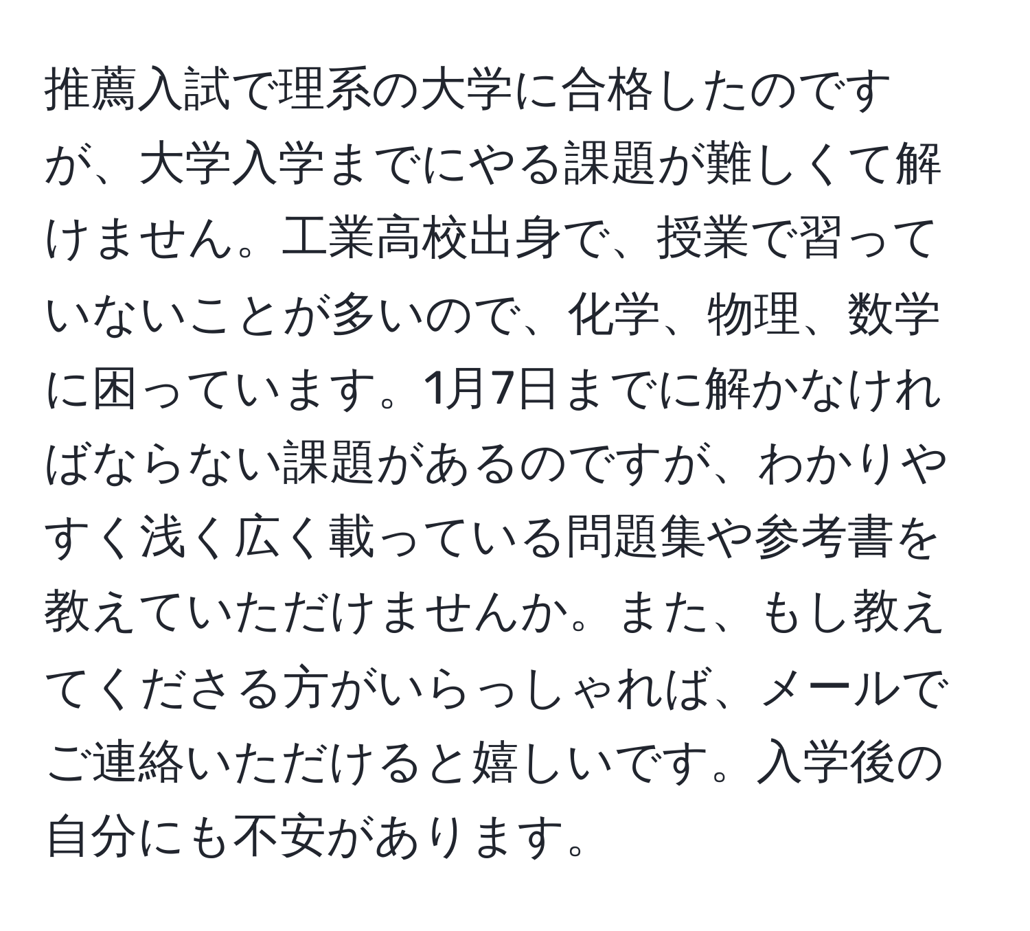 推薦入試で理系の大学に合格したのですが、大学入学までにやる課題が難しくて解けません。工業高校出身で、授業で習っていないことが多いので、化学、物理、数学に困っています。1月7日までに解かなければならない課題があるのですが、わかりやすく浅く広く載っている問題集や参考書を教えていただけませんか。また、もし教えてくださる方がいらっしゃれば、メールでご連絡いただけると嬉しいです。入学後の自分にも不安があります。