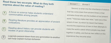 Read these two excerpts. What do they both
express about the value of reading? Excerpt 1 Excerpt 2
Second, to enter into the inheritance of wisdom
that has come down from ancient times or that
A focus on science helps students understand animates those who are the builders of our present
commonalities among people. world. "Histories make men wise," said one of the
B Reading literature provides an appreciation of ancient wisest of men, by which he meant that history
civillizations.
records the experience of men in their attempts to
C Reading about history can provide students with make the world a place where people may dwel
models of good citizenship. together in safety, and that as men reflect on this
D Legends passed down from one generation to another experience they become wiser.
can help explain human behavior.