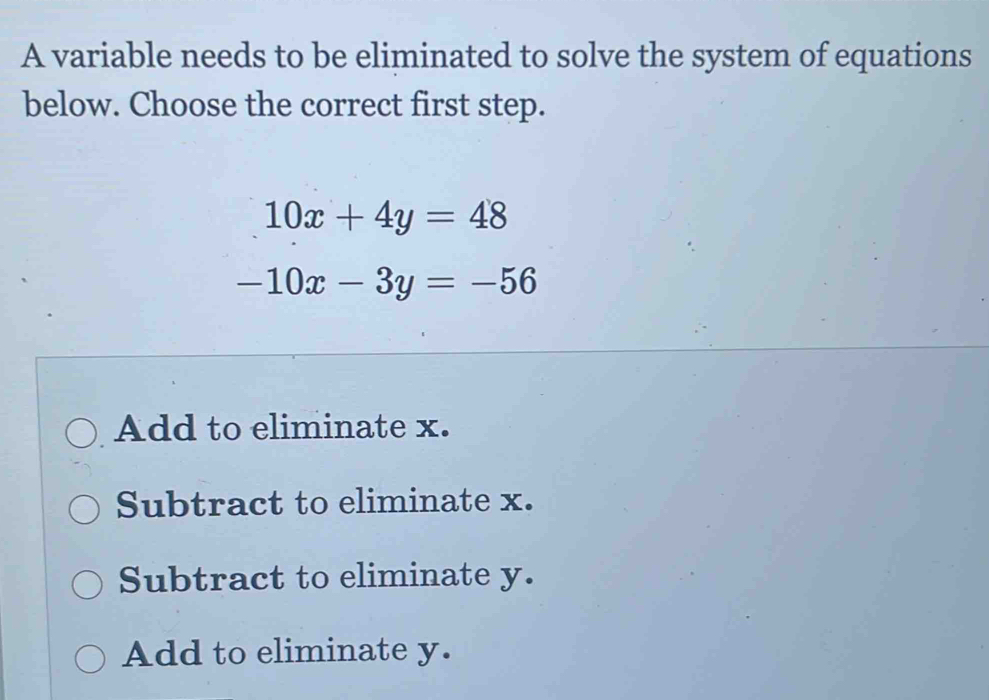 A variable needs to be eliminated to solve the system of equations
below. Choose the correct first step.
10x+4y=48
-10x-3y=-56
Add to eliminate x.
Subtract to eliminate x.
Subtract to eliminate y.
Add to eliminate y.