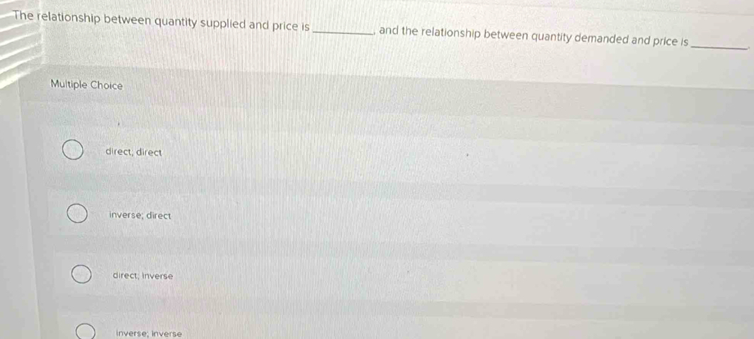 The relationship between quantity supplied and price is _and the relationship between quantity demanded and price is_
Multiple Choice
direct, direct
inverse; direct
direct; inverse
inverse; inverse