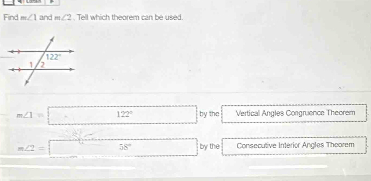 Listen
Find m∠ 1 and m∠ 2. Tell which theorem can be used.
m∠ 1=□ 122° □ by the Vertical Angles Congruence Theorem
m∠ 2=□ 58° □ by the Consecutive Interior Angles Theorem