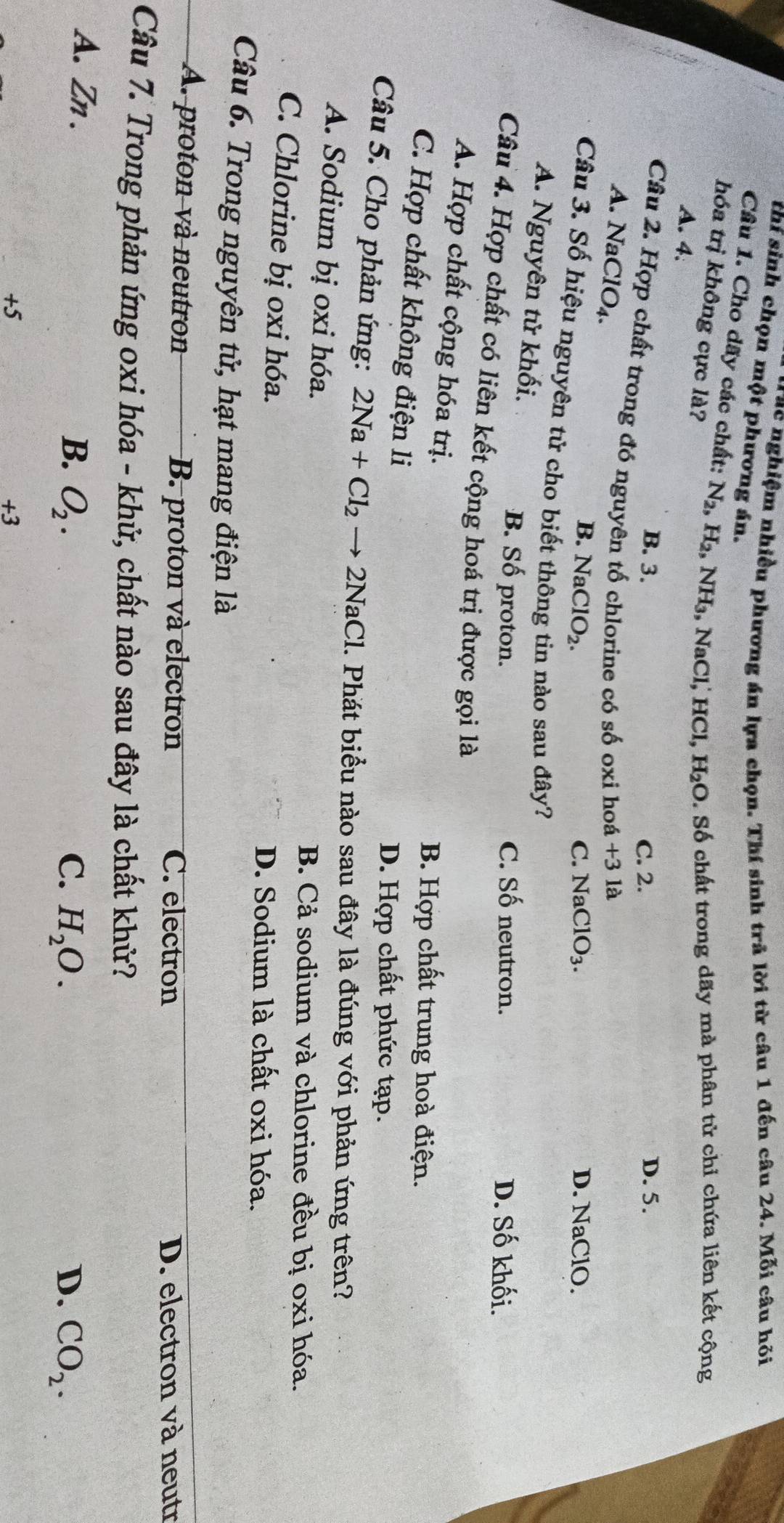 Tc nghiệm nhiều phương án lựa chọn. Thí sinh trả lời từ câu 1 đến câu 24. Mỗi câu hỏi
thi sinh chọn một phương án.
Cầu 1. Cho dãy các chất: N_2, H_2,NH_3 , NaCl, HCl, H_2O
hóa trị không cực là? S. Số chất trong dãy mà phân tử chỉ chứa liên kết cộng
A. 4.
B. 3. D. 5.
C. 2.
Câu 2. Hợp chất trong đó nguyên tố chlorine có số oxi hoá +3 3 là
A. N aClO_4.
B. N ClO_2. C. NaClO_3. D. NaClO.
Câu 3. Số hiệu nguyên tử cho biết thông tin nào sau đây?
A. Nguyên tử khối.
B. Số proton. C. Số neutron. D. Số khối.
Câu 4. Hợp chất có liên kết cộng hoá trị được gọi là
A. Hợp chất cộng hóa trị.
B. Hợp chất trung hoà điện.
C. Hợp chất không điện li
D. Hợp chất phức tạp.
Câu 5. Cho phản ứng: 2Na+Cl_2to 2NaCl 1. Phát biểu nào sau đây là đúng với phản ứng trên?
A. Sodium bị oxi hóa.
B. Cả sodium và chlorine đều bị oxi hóa.
C. Chlorine bị oxi hóa. D. Sodium là chất oxi hóa.
Câu 6. Trong nguyên tử, hạt mang điện là
A. proton và neutro B. proton và electron C. electron
D. electron và neutr
Câu 7. Trong phản ứng oxi hóa - khử, chất nào sau đây là chất khử?
A. Zn . O_2.
B.
C. H_2O. D. CO_2.
+5
+3