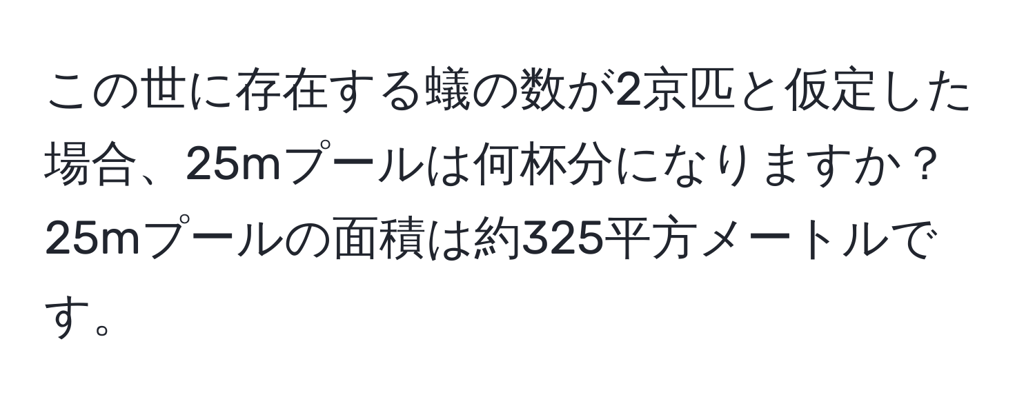 この世に存在する蟻の数が2京匹と仮定した場合、25mプールは何杯分になりますか？25mプールの面積は約325平方メートルです。