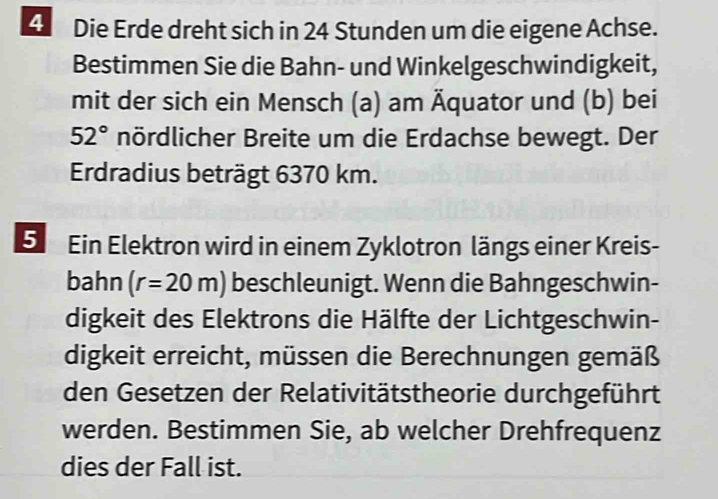 Die Erde dreht sich in 24 Stunden um die eigene Achse. 
Bestimmen Sie die Bahn- und Winkelgeschwindigkeit, 
mit der sich ein Mensch (a) am Äquator und (b) bei
52° nördlicher Breite um die Erdachse bewegt. Der 
Erdradius beträgt 6370 km. 
5 Ein Elektron wird in einem Zyklotron längs einer Kreis- 
bahn (r=20m) beschleunigt. Wenn die Bahngeschwin- 
digkeit des Elektrons die Hälfte der Lichtgeschwin- 
digkeit erreicht, müssen die Berechnungen gemäß 
den Gesetzen der Relativitätstheorie durchgeführt 
werden. Bestimmen Sie, ab welcher Drehfrequenz 
dies der Fall ist.