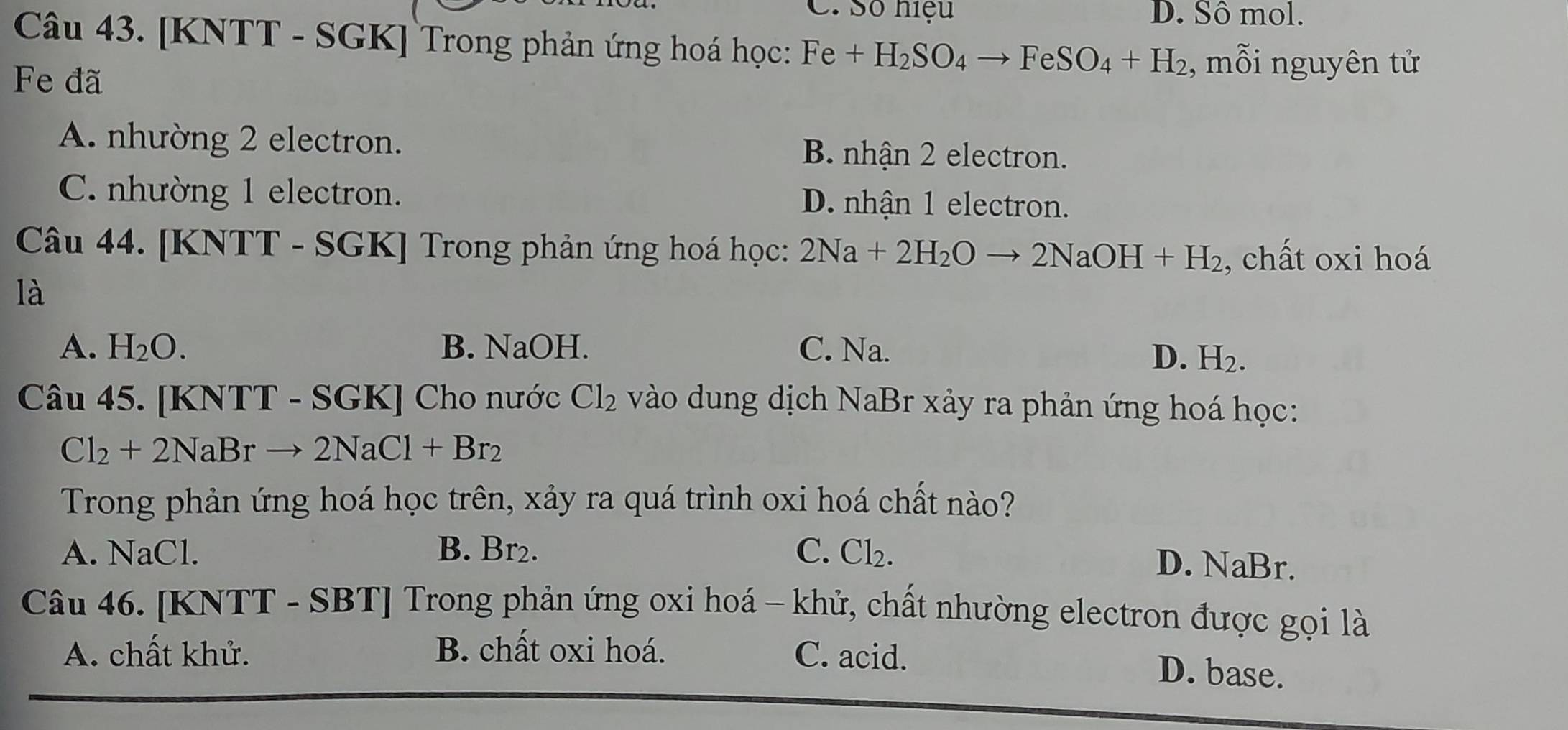 C. Số hiệu D. Sô mol.
Câu 43. [KNTT - SGK] Trong phản ứng hoá học: Fe+H_2SO_4to FeSO_4+H_2 , mỗi nguyên tử
Fe đã
A. nhường 2 electron. B. nhận 2 electron.
C. nhường 1 electron. D. nhận 1 electron.
Câu 44. [ KNTT - SGK] Trong phản ứng hoá học: 2Na+2H_2Oto 2NaOH+H_2 , chất oxi hoá
là
A. H_2O. B. NaOH. C. Na.
D. H_2. 
Câu 45. [ KNTT - SGK ] Cho nước Cl_2 vào dung dịch NaBr xảy ra phản ứng hoá học:
Cl_2+2NaB to 2NaCl+Br_2
Trong phản ứng hoá học trên, xảy ra quá trình oxi hoá chất nào?
A. NaCl. B. Br₂. C. Cl₂.
D. NaBr.
Câu 46. [KNTT - SBT] Trong phản ứng oxi hoá - khử, chất nhường electron được gọi là
A. chất khử. B. chất oxi hoá. C. acid.
D. base.