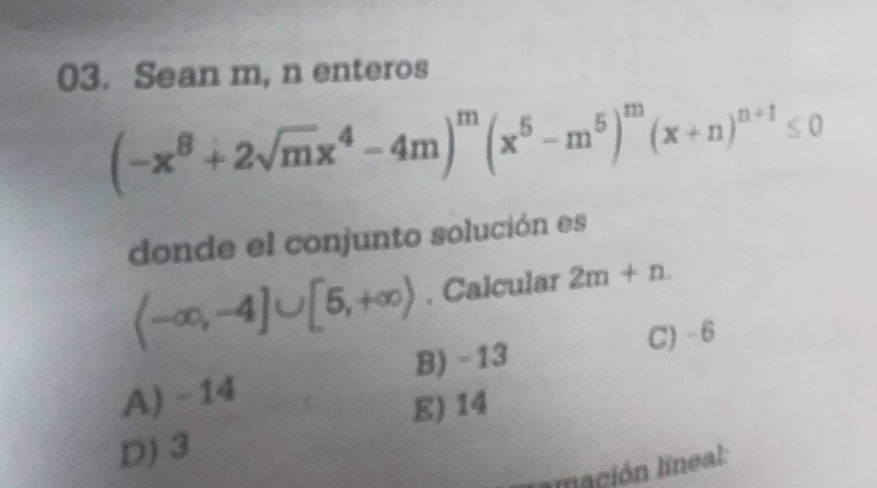 Sean m, n enteros
(-x^8+2sqrt(m)x^4-4m)^m(x^5-m^5)^m(x+n)^n+1≤ 0
donde el conjunto solución es
(-∈fty ,-4]∪ [5,+∈fty ). Calcular 2m+n
B) - 13 C) - 6
A) -14
E) 14
D) 3
mación lineal: