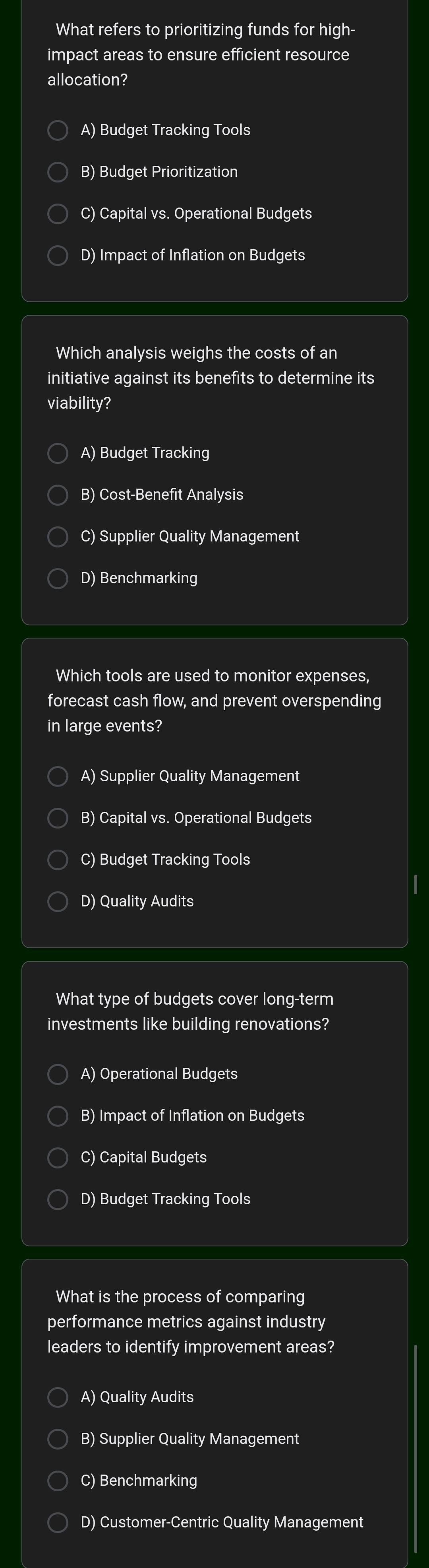 What refers to prioritizing funds for high-
impact areas to ensure efficient resource
allocation?
A) Budget Tracking Tools
B) Budget Prioritization
C) Capital vs. Operational Budgets
D) Impact of Inflation on Budgets
Which analysis weighs the costs of an
initiative against its benefits to determine its
viability?
A) Budget Tracking
B) Cost-Benefit Analysis
C) Supplier Quality Management
D) Benchmarking
Which tools are used to monitor expenses,
forecast cash flow, and prevent overspending
in large events?
A) Supplier Quality Management
B) Capital vs. Operational Budgets
C) Budget Tracking Tools
D) Quality Audits
What type of budgets cover long-term
investments like building renovations?
A) Operational Budgets
B) Impact of Inflation on Budgets
C) Capital Budgets
D) Budget Tracking Tools
What is the process of comparing
performance metrics against industry
leaders to identify improvement areas?
A) Quality Audits
B) Supplier Quality Management
C) Benchmarking
D) Customer-Centric Quality Management