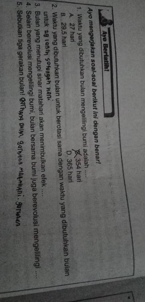 Ayo Berlatih!
Ayo mengerjakan soal-soal berikut ini dengan benar!
1. Waktu yang dibutuhkan bulan mengelilingi bumi adalah ....
A. 27 hari 354 hari
B. 29,5 hari D. 365 hari
2. Waktu yang dibutuhkan bulan untuk berotasi sama dengan waktu yang dibutuhkan bulan
untuk 29 ι
3. Bulan yang menutupi sinar matahari akan menimbulkan efek ....
4. Selain berevolusi mengelilingi bumi, bulan bersama bumi juga berevolusi mengelilingi ....
5. Sebutkan tiga gerakan bulan!