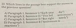 Which lines in the passage best support the answer to
the previous question?
A) Paragraph 1, Sentence 1 (“Each year . . . die”)
B) Paragraph 2, Sentence 2 (''This led . . . antivenom'')
C) Paragraph 3, Sentence 2 (“But right . . . needs”)
D) Paragraph 3, Sentence 3 (“Antivenom is . . .
reactions")