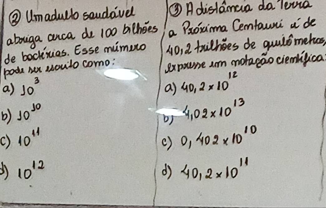 ③ Umadulbo saudavel ③ Adistamaa do lewa
abouiga anca do 100 bithoes a Poxima Cemfauni ¢'de
de backies. Esse mimuro 10, 2 trihes de quilsmehos,
pode her soulo como;
expoune am motaeao ciemlifica
a) 10^3 a) 40.2* 10^(12)
b) 10^(10)
b) 4.02* 10^(13)
() 40^(44)
() 0.402* 10^(10)
10^(12)
d 40.2* 10^(11)