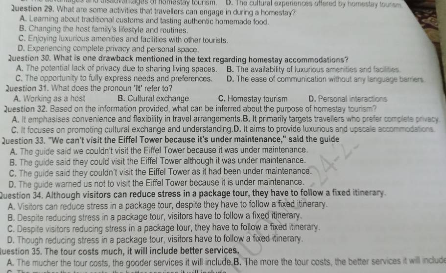 wuntages and disadvantages of homestay tourism. D. The cultural experiences offered by homestay tourism
Question 29. What are some activities that travellers can engage in during a homestay?
A. Learning about traditional customs and tasting authentic homemade food.
B. Changing the host family's lifestyle and routines.
C. Enjoying luxurious amenities and facilities with other tourists.
D. Experiencing complete privacy and personal space.
Question 30. What is one drawback mentioned in the text regarding homestay accommodations?
A. The potential lack of privacy due to sharing living spaces. B. The availability of luxurious amenities and facilities
C. The opportunity to fully express needs and preferences. D. The ease of communication without any language barriers
Question 31. What does the pronoun 'It' refer to?
A. Working as a host B. Cultural exchange C. Homestay tourism D. Personal interactions
Question 32. Based on the information provided, what can be inferred about the purpose of homestay tourism?
A. It emphasises convenience and flexibility in travel arrangements.B. It primarily targets travellers who prefer complete privacy
C. It focuses on promoting cultural exchange and understanding.D. It aims to provide luxurious and upscale accommodations
Question 33. "We can't visit the Eiffel Tower because it's under maintenance," said the guide
A. The guide said we couldn't visit the Eiffel Tower because it was under maintenance.
B. The guide said they could visit the Eiffel Tower although it was under maintenance.
C. The guide said they couldn't visit the Eiffel Tower as it had been under maintenance.
D. The guide warned us not to visit the Eiffel Tower because it is under maintenance.
Question 34. Although visitors can reduce stress in a package tour, they have to follow a fixed itinerary.
A. Visitors can reduce stress in a package tour, despite they have to follow a fixed itinerary.
B. Despite reducing stress in a package tour, visitors have to follow a fixed itinerary.
C. Despite visitors reducing stress in a package tour, they have to follow a fixed itinerary.
D. Though reducing stress in a package tour, visitors have to follow a fixed itinerary.
Question 35. The tour costs much, it will include better services.
A. The mucher the tour costs, the gooder services it will include,B. The more the tour costs, the better services it will include