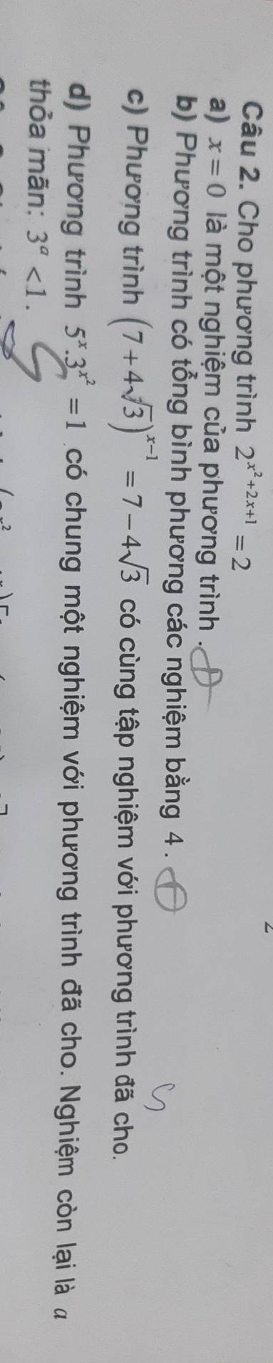 Cho phương trình 2^(x^2)+2x+1=2
a) x=0 là một nghiệm của phương trình 
b) Phương trình có tổng bình phương các nghiệm bằng 4. 
c) Phương trình (7+4sqrt(3))^x-1=7-4sqrt(3) có cùng tập nghiệm với phương trình đã cho. 
d) Phương trình 5^x.3^(x^2)=1 có chung một nghiệm với phương trình đã cho. Nghiệm còn lại là a 
thỏa mãn: 3^a<1</tex>.