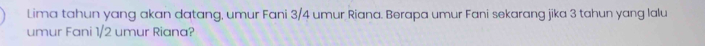 Lima tahun yang akan datang, umur Fani 3/4 umur Riana. Berapa umur Fani sekarang jika 3 tahun yang lalu 
umur Fani 1/2 umur Riana?