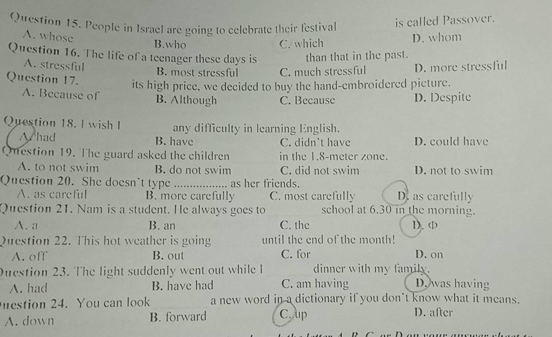 People in Israel are going to celebrate their festival
is called Passover.
A. whose D. whom
B.who C. which
Question 16. The life of a teenager these days is than that in the past.
A. stressful B. most stressful C. much stressful D. more stressful
Question 17. its high price, we decided to buy the hand-embroidered picture.
A. Because of B. Although D. Despite
C. Because
Question 18. l wish I any difficulty in learning English.
W had B. have C. didn`t have D. could have
Question 19. The guard asked the children in the 1.8-meter zone.
A. to not swim B. do not swim C. did not swim D. not to swim
Question 20. She doesn`t type _as her friends.
A. as careful B. more carefully C. most carefully D. as carefully
Question 21. Nam is a student. He always goes to school at 6.30 in the morning.
A. a B. an C. the 1). (
Question 22. This hot weather is going until the end of the month!
A. off B. out C. for D. on
Duestion 23. The light suddenly went out while I dinner with my family.
A. had B. have had C. am having D. was having
estion 24. You can look a new word in a dictionary if you don't know what it means.
A. down B. forward
C. Aup D. after