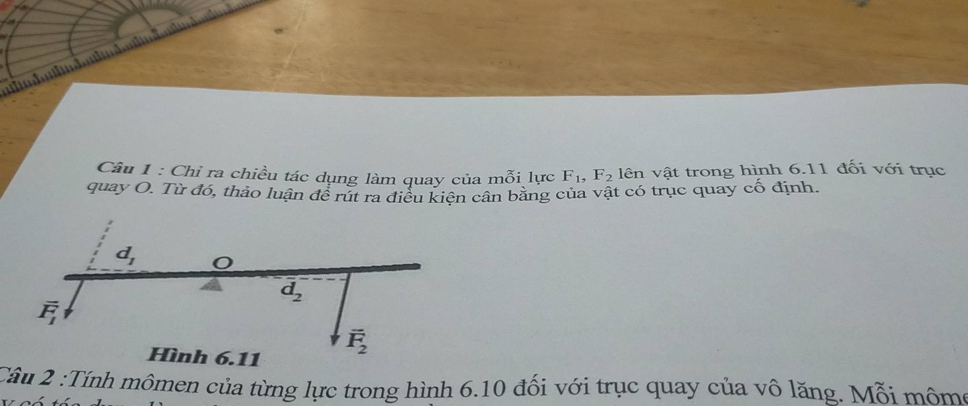 Chỉ ra chiều tác dụng làm quay của mỗi lực F_1, F_2 lên vật trong hình 6.11 đối với trục 
quay O. Từ đó, thảo luận để rút ra điều kiện cân bằng của vật có trục quay cố định.
d_1
d_2
overline F_1
Hình 6.11
overline F_2
:Câu 2 :Tính mômen của từng lực trong hình 6.10 đối với trục quay của vô lăng. Mỗi môme