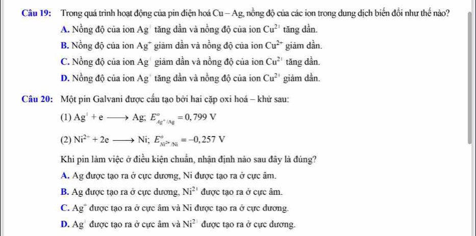 Trong quá trình hoạt động của pin điện hoá Cu — Ag, nồng độ của các ion trong dung dịch biến đổi như thế nào?
A. Nồng độ của ion Ag tăng dần và nồng độ của ion Cu^(21) tăng dần.
B. Nồng độ của ion Ag* giảm dần và nồng độ của ion Cu^(2+) giām dần.
C. Nồng độ của ion Ag giảm dần và nồng độ của ion Cu^(2+) tăng dần.
D. Nồng độ của ion Ag tăng dần và nồng độ của ion Cu^(2+) giảm dần.
Câu 20: Một pin Galvani được cấu tạo bởi hai cặp oxi hoá - khử sau:
(1) Ag^++eto Ag; E_Ag^+/Ag^circ =0,799V
(2) Ni^(2+)+2eto Ni; E_Ni^(2+)/Ni^circ =-0,257V
Khi pin làm việc ở điều kiện chuẩn, nhận định nảo sau đây là đúng?
A. Ag được tạo ra ở cực dương, Ni được tạo ra ở cực âm.
B. Ag được tạo ra ở cực dương, Ni^(21) được tạo ra ở cực âm.
C. Ag* được tạo ra ở cực âm và Ni được tạo ra ở cực dương.
D. Ag được tạo ra ở cực âm và Ni^2 được tạo ra ở cực dương.