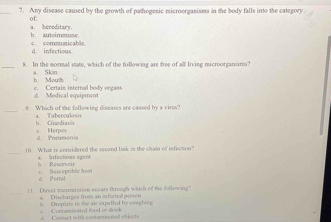 Any disease caused by the growth of pathogenic microorganisms in the body falls into the category
of:
a. hereditary.
b. autoimmune.
c. communicable.
d. infectious.
_8. In the normal state, which of the following are free of all living microorganisms?
a. Skin
b. Mouth
c. Certain internal body organs
d. Medical equipment
_
9. Which of the following diseases are caused by a virus?
a. Tuberculosis
b. Giardiasis
c. Herpes
d. Pneumonia
_
10. What is considered the second link in the chain of infection?
a. Infectious agent
b. Reservoir
c. Susceptible host
d. Portal
_
11. Direct transmission occurs through which of the following?
a. Discharges from an infected person
b. Droplets in the air expelled by coughing
c. Contaminated food or drink
d. Contact with contaminated objects