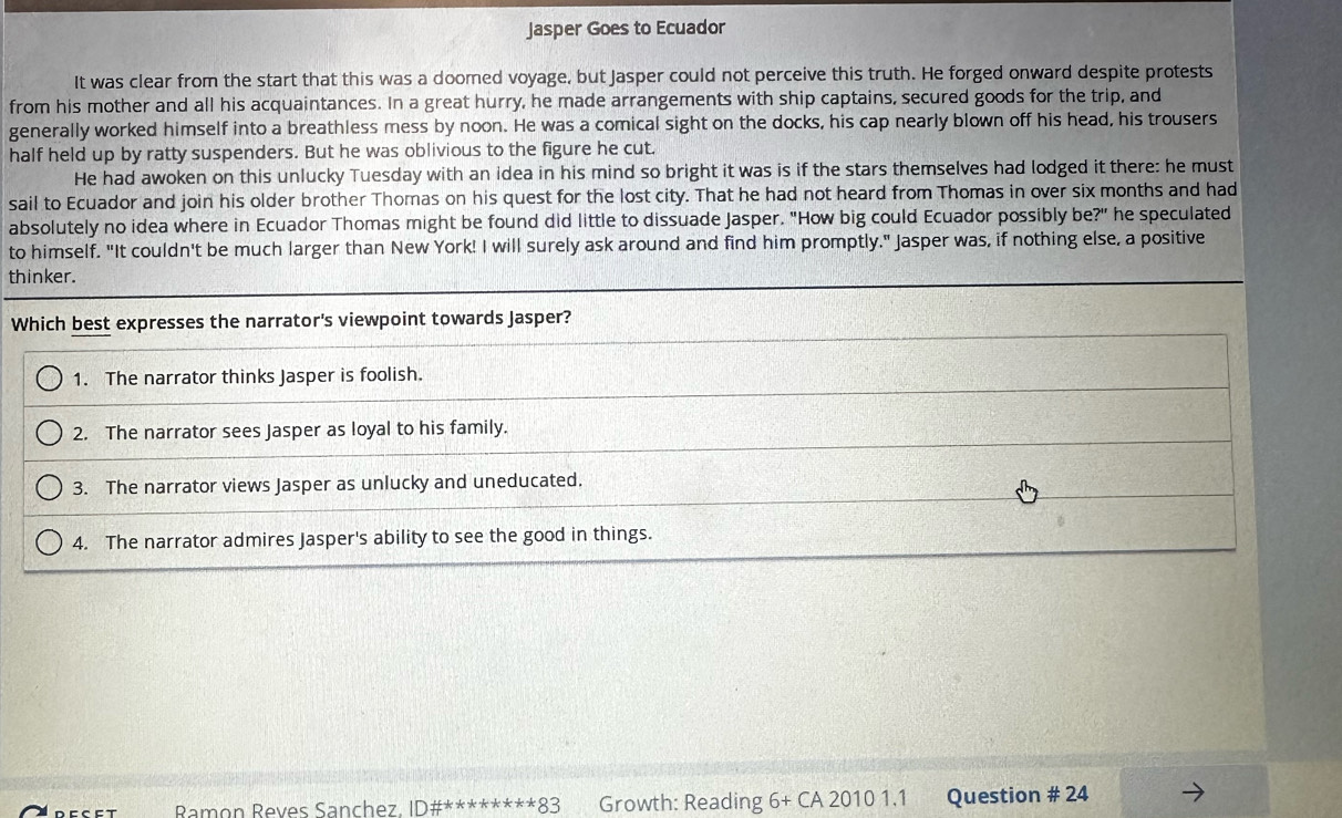 Jasper Goes to Ecuador
It was clear from the start that this was a doomed voyage, but Jasper could not perceive this truth. He forged onward despite protests
from his mother and all his acquaintances. In a great hurry, he made arrangements with ship captains, secured goods for the trip, and
generally worked himself into a breathless mess by noon. He was a comical sight on the docks, his cap nearly blown off his head, his trousers
half held up by ratty suspenders. But he was oblivious to the figure he cut.
He had awoken on this unlucky Tuesday with an idea in his mind so bright it was is if the stars themselves had lodged it there: he must
sail to Ecuador and join his older brother Thomas on his quest for the lost city. That he had not heard from Thomas in over six months and had
absolutely no idea where in Ecuador Thomas might be found did little to dissuade Jasper. "How big could Ecuador possibly be?" he speculated
to himself. "It couldn't be much larger than New York! I will surely ask around and find him promptly." Jasper was, if nothing else, a positive
thinker.
Which best expresses the narrator's viewpoint towards Jasper?
1. The narrator thinks Jasper is foolish.
2. The narrator sees Jasper as loyal to his family.
3. The narrator views Jasper as unlucky and uneducated.
4. The narrator admires Jasper's ability to see the good in things.
D E C E T Ramon Reves Sanchez. ID# ^*ast **ast ast *83 Growth: Reading 6+CA20101.1 Question # 24
