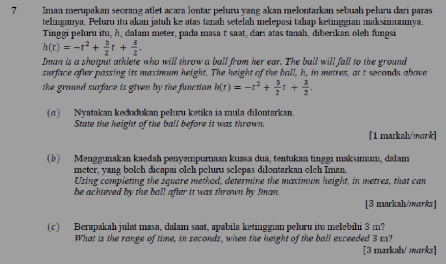 Iman merupakan seorang atlet acara lontar peluru yang akan melontarkan sebuah peluru dari paras 
telinganya. Peluru itu akan jatuh ke atas tanah setelah melepasi tahap ketinggian maksimumnya. 
Tinggi peluru itu, h, dalam meter, pada masa t saat, dari atas tanah, diberikan oleh fungsi
h(t)=-t^2+ 5/2 t+ 3/2 . 
Iman is a shotput athlete who will throw a ball from her ear. The ball will fall to the ground 
surface after passing its maximum height. The height of the ball, h, in metres, at t seconds above 
the ground surface is given by the function . h(t)=-t^2+ 5/2 t+ 3/2 . 
(α) Nyatakan keđudukan peluru ketika ia mula dilontarkan. 
State the height of the ball before it was thrown. 
[1 markah/mark] 
(b) Menggunakan kaedah penyempurnaan kuasa dua, tentukan tinggi maksimum, dalam
meter, yang boleh dicapai oleh peluru selepas dilontarkan oleh Iman. 
Using completing the square method, determine the maximum height, in metres, that can 
be achieved by the ball after it was thrown by Iman. 
[3 markah/marks] 
(c) Berapakah julat masa, dalam saat, apabila ketinggian peluru itu melebihi 3 m? 
What is the range of time, in seconds, when the height of the ball exceeded 3 m? 
[3 markah/ marks]