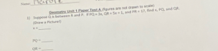 Name 
_
PQ=3x, QR=5x+1 and PR=17
1) Suppose 0 is between it and P. if Geometry Unit 1 Paper Test A (figures are not drawn to scale) , find x, PC, and QR. 
(Draw a Picturel)
x=
_ 
_ PQ=
_ OR=