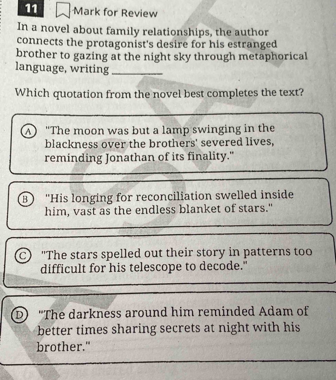 for Review
In a novel about family relationships, the author
connects the protagonist's desire for his estranged
brother to gazing at the night sky through metaphorical
language, writing_
Which quotation from the novel best completes the text?
A) "The moon was but a lamp swinging in the
blackness over the brothers' severed lives,
reminding Jonathan of its finality."
B) 'His longing for reconciliation swelled inside
him, vast as the endless blanket of stars."
C) "The stars spelled out their story in patterns too
difficult for his telescope to decode."
D "The darkness around him reminded Adam of
better times sharing secrets at night with his
brother."