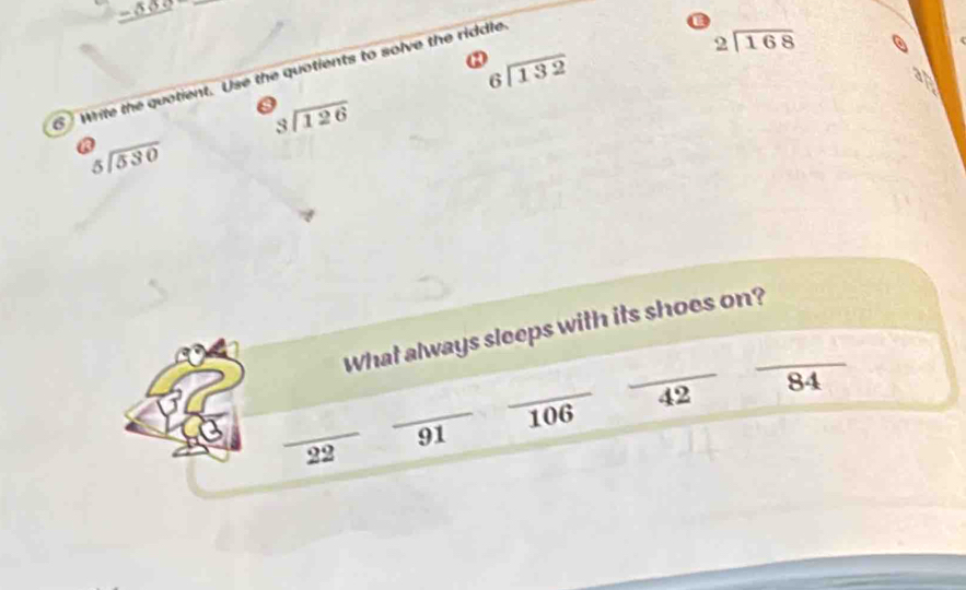 _ -50
_
beginarrayr 6encloselongdiv 132endarray
S Write the quotient. Use the quotients to solve the riddle
beginarrayr 2encloselongdiv 168endarray
beginarrayr 3encloselongdiv 126endarray
beginarrayr 5encloselongdiv 530endarray
_ 
What always sleeps with its shoes on?_ 
_
84
_
42
_
106
91
22