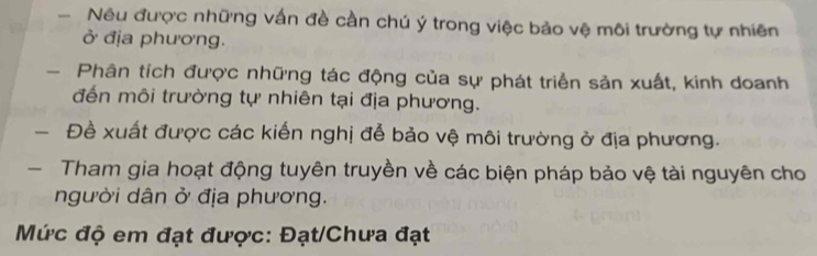 Nêu được những vấn đề cần chú ý trong việc bảo vệ môi trường tự nhiên 
ở địa phương. 
- Phân tích được những tác động của sự phát triển sản xuất, kinh doanh 
đến môi trường tự nhiên tại địa phương. 
Đề xuất được các kiến nghị để bảo vệ môi trường ở địa phương. 
- Tham gia hoạt động tuyên truyền về các biện pháp bảo vệ tài nguyên cho 
người dân ở địa phương. 
Mức độ em đạt được: Đạt/Chưa đạt