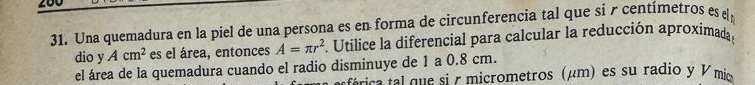 Una quemadura en la piel de una persona es en forma de circunferencia tal que si r centímetros es 
dio y Acm^2 es el área, entonces A=π r^2 Utilice la diferencial para calcular la reducción aproximada 
el área de la quemadura cuando el radio disminuye de 1 a 0.8 cm. 
stricatal que si r micrometros (μm) es su radio y V mio