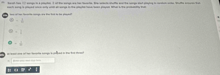 Sarah bas 12 songs in a playlist. 3 of the songs are her favorite. She selects shuffle and the songs start playing in random order. Shuffle ensures that
each song is played once only until all songs in the playlist have been played. What is the probability that
two of her favorite songs are the first to be played
= 2/12 
= 1/4 
= 1/22 
y at least one of her favorite songs is played in the first three?
Rimor your oost stap here