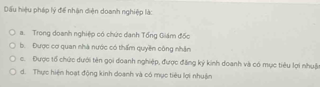 Dấu hiệu pháp lý để nhận diện doanh nghiệp là:
a. Trong doanh nghiệp có chức danh Tổng Giám đốc
b. Được cơ quan nhà nước có thấm quyền công nhân
c. Được tổ chức dưới tên gọi doanh nghiệp, được đăng ký kinh doanh và có mục tiêu lợi nhuận
d. Thực hiện hoạt động kinh doanh và có mục tiêu lợi nhuận