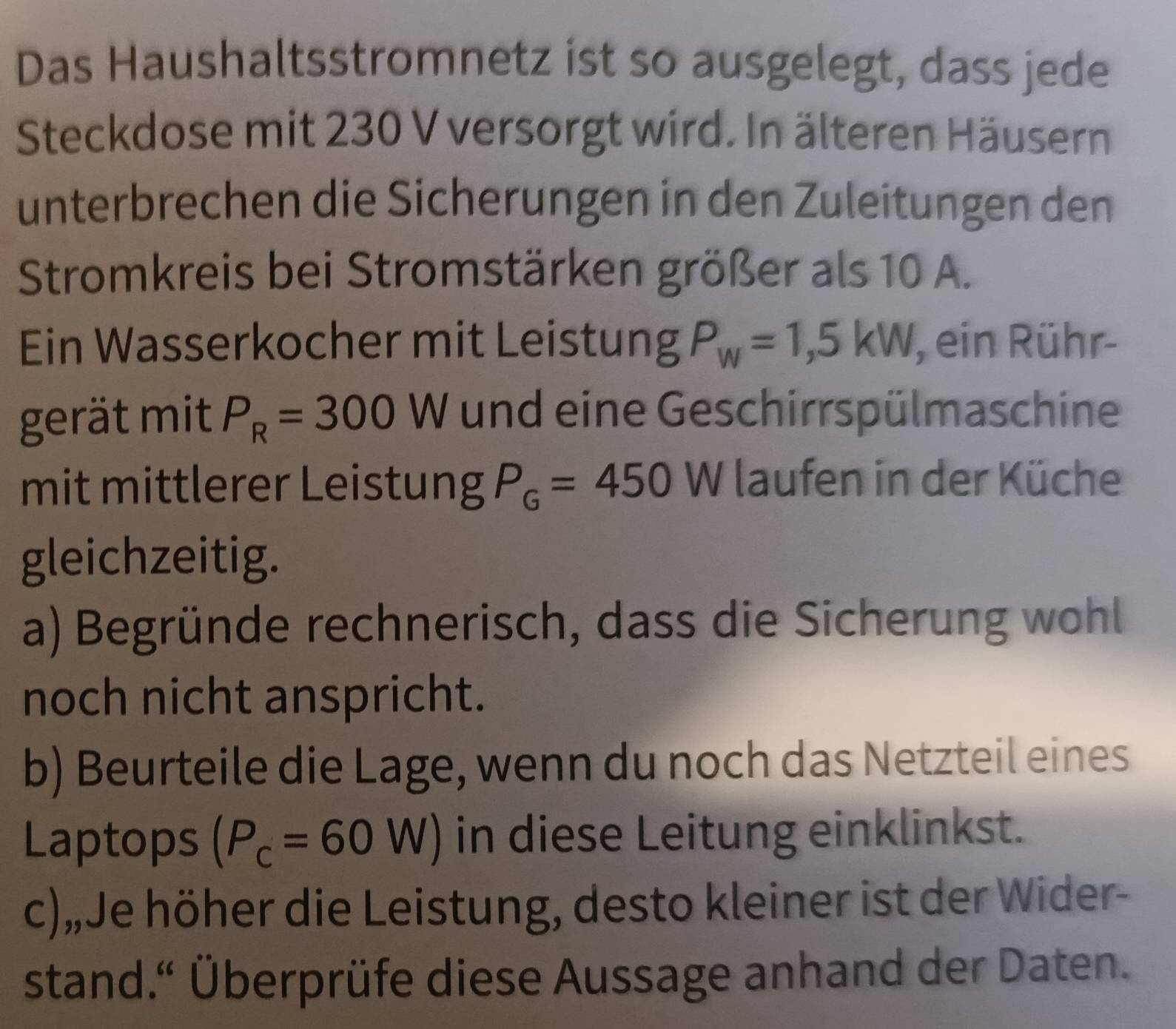 Das Haushaltsstromnetz ist so ausgelegt, dass jede 
Steckdose mit 230 V versorgt wird. In älteren Häusern 
unterbrechen die Sicherungen in den Zuleitungen den 
Stromkreis bei Stromstärken größer als 10 A. 
Ein Wasserkocher mit Leistung P_W=1,5kW , ein Rühr- 
gerät mit P_R=300W und eine Geschirrspülmaschine 
mit mittlerer Leistung P_G=450W laufen in der Küche 
gleichzeitig. 
a) Begründe rechnerisch, dass die Sicherung wohl 
noch nicht anspricht. 
b) Beurteile die Lage, wenn du noch das Netzteil eines 
Laptops (P_c=60W) in diese Leitung einklinkst. 
c),Je höher die Leistung, desto kleiner ist der Wider- 
stand.“ Überprüfe diese Aussage anhand der Daten.