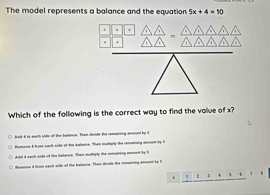 The model represents a balance and the equation 5x+4=10
× x × 1 1 1 1 1 1 1
=
× × 1 1 1 1 1 1 1
Which of the following is the correct way to find the value of x?
Add 4 to each side of the balance. Then divide the remaining amount by 5
Remove 4 from each side of the balance. Then multiply the remaining amount by 5
Add 4 each side of the balance. Then multiply the remaining amount by 5
Remove 4 from each side of the balance. Then divide the remaining amount by 5
4 1 2 3 4 5 6 7 8