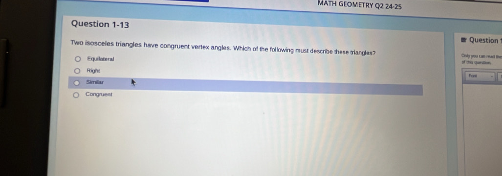 MATH GEOMETRY Q2 24-25
Question 1-13
Question
Two isosceles triangles have congruent vertex angles. Which of the following must describe these triangles? Only you can read the
Equilateral
of this question.
Right
Fani
Similar
Congruent