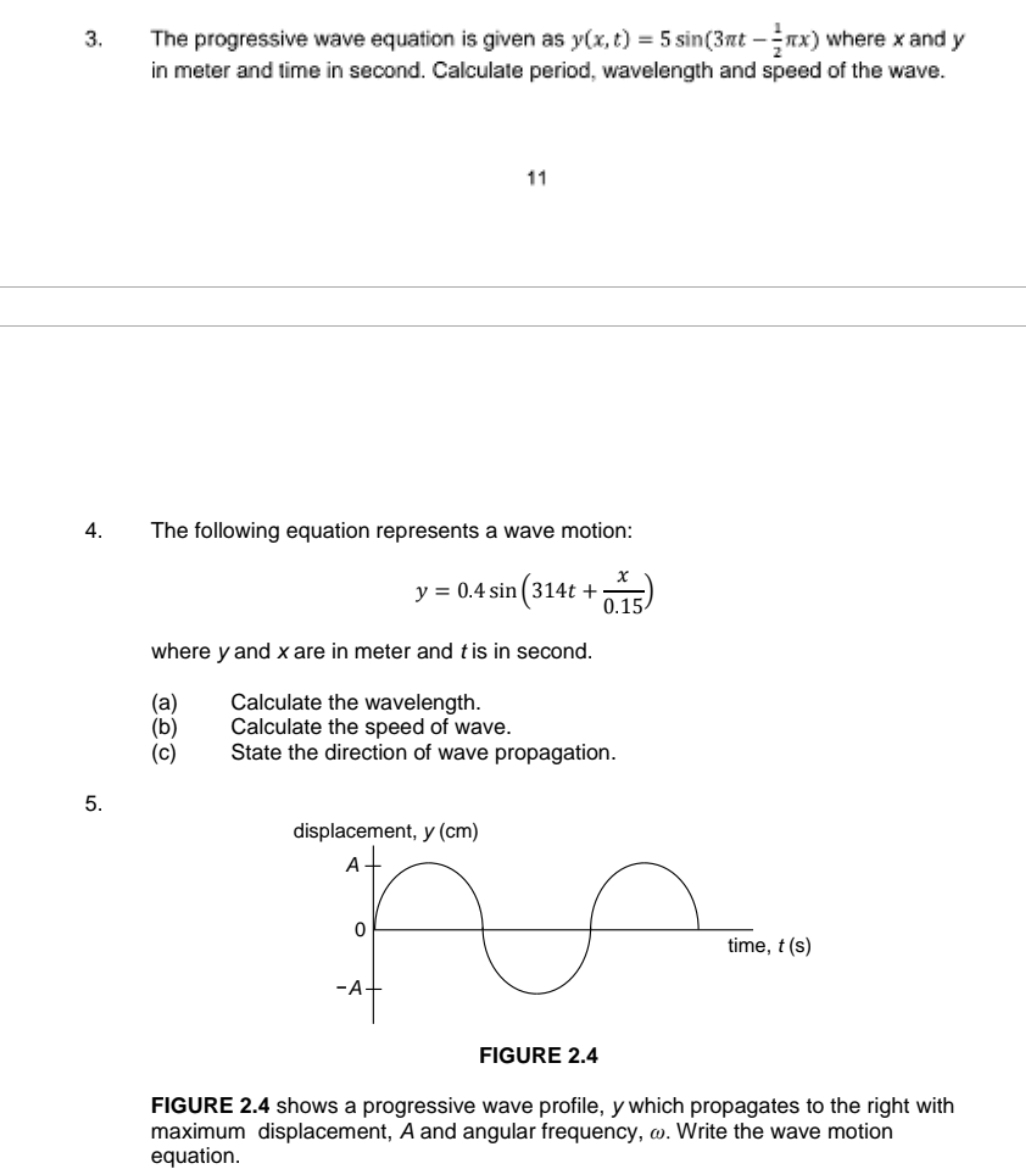 The progressive wave equation is given as y(x,t)=5sin (3π t- 1/2 π x) where x and y
in meter and time in second. Calculate period, wavelength and speed of the wave.
11
4. The following equation represents a wave motion:
y=0.4sin (314t+ x/0.15 )
where yand x are in meter and t is in second.
(a) Calculate the wavelength.
(b) Calculate the speed of wave.
(c)  State the direction of wave propagation.
5.
FIGURE 2.4 shows a progressive wave profile, y which propagates to the right with
maximum displacement, A and angular frequency, ω. Write the wave motion
equation.