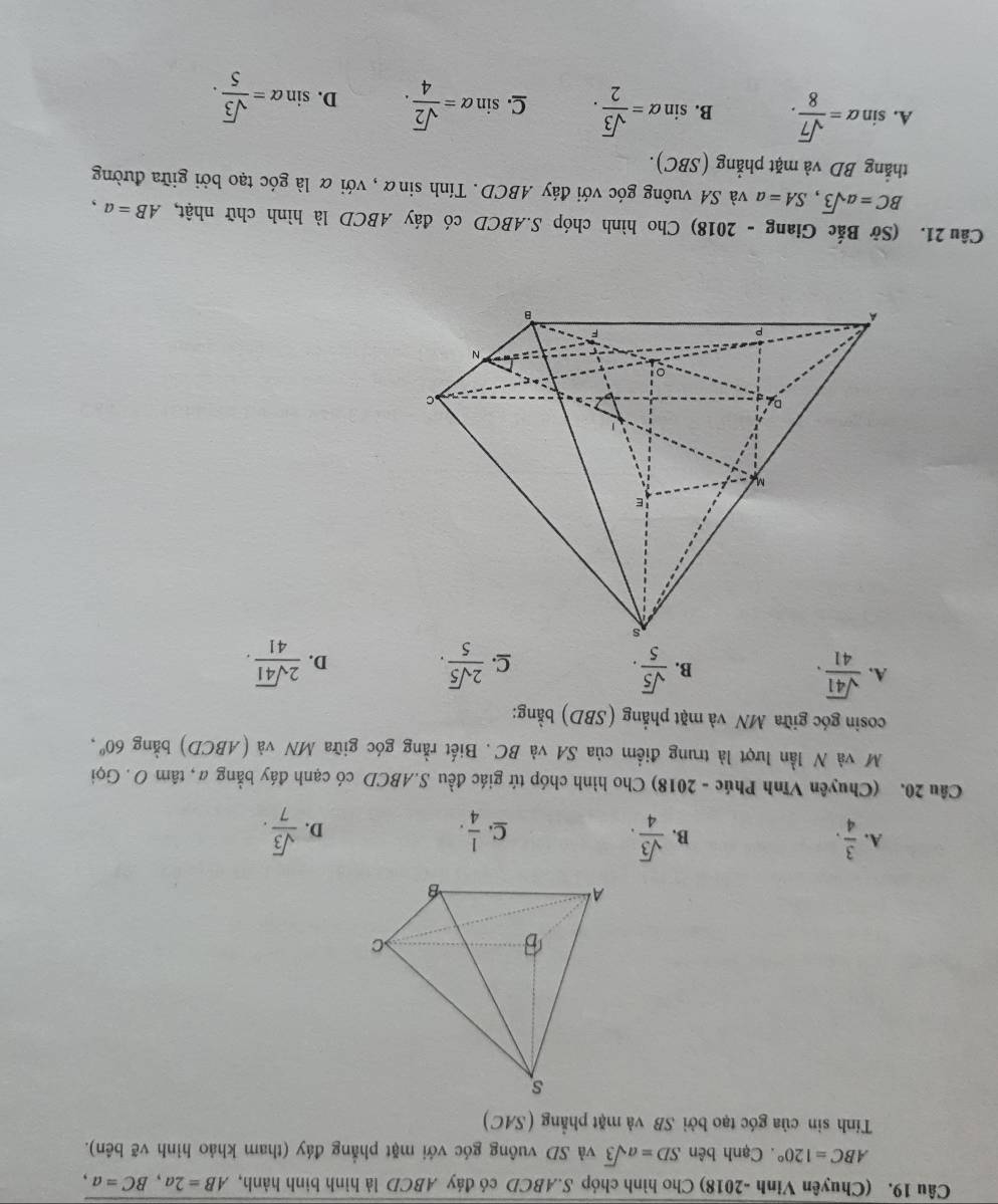 (Chuyên Vinh -2018) Cho hình chóp S. ABCD có đáy ABCD là hình bình hành, AB=2a, BC=a,
ABC=120°. Cạnh bên SD=asqrt(3) và SD vuông góc với mặt phẳng đáy (tham khảo hình vẽ bên).
Tính sin của góc tạo bởi SB và mặt phẳng (SAC)
A.  3/4 .  sqrt(3)/4 .  1/4 . D.  sqrt(3)/7 . 
B.
C.
Câu 20. (Chuyên Vĩnh Phúc - 2018) Cho hình chóp tứ giác đều S. ABCD có cạnh đáy bằng a, tâm O . Gọi
M và N lần lượt là trung điểm của SA và BC. Biết rằng góc giữa MN và (ABCD) bằng 60°, 
cosin góc giữa MN và mặt phẳng (SBD) bằng:
A.  sqrt(41)/41 .  sqrt(5)/5 .  2sqrt(5)/5 . D.  2sqrt(41)/41 . 
B.
C.
Câu 21. (Sở Bắc Giang - 2018) Cho hình chóp S. ABCD có đáy ABCD là hình chữ nhật, AB=a,
BC=asqrt(3), SA=a và SA vuông góc với đáy ABCD. Tính sinα , với α là góc tạo bởi giữa đường
thắẳng BD và mặt phẳng (SBC).
A. sin alpha = sqrt(7)/8 . B. sin alpha = sqrt(3)/2 . C. sin alpha = sqrt(2)/4 . D. sin alpha = sqrt(3)/5 .