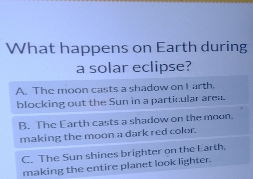 What happens on Earth during
a solar eclipse?
A. The moon casts a shadow on Earth,
blocking out the Sun in a particular area.
B. The Earth casts a shadow on the moon,
making the moon a dark red color.
C. The Sun shines brighter on the Earth,
making the entire planet look lighter.