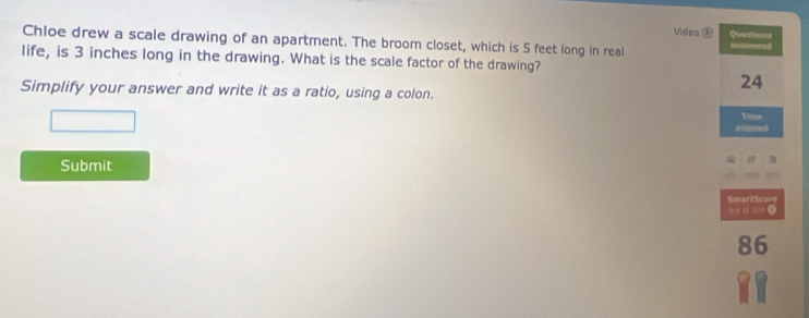 Videa ® Questions 
Chloe drew a scale drawing of an apartment. The broom closet, which is 5 feet long in real 
life, is 3 inches long in the drawing. What is the scale factor of the drawing? 
Simplify your answer and write it as a ratio, using a colon.
24
Time 
Submit 
SmartSco== 
”0 o 32 C 
86