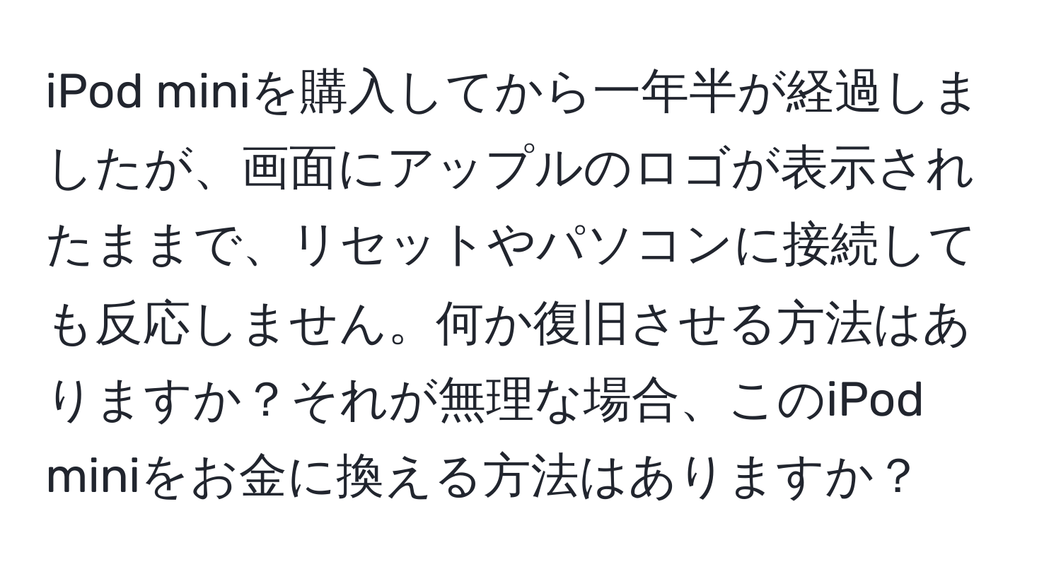 iPod miniを購入してから一年半が経過しましたが、画面にアップルのロゴが表示されたままで、リセットやパソコンに接続しても反応しません。何か復旧させる方法はありますか？それが無理な場合、このiPod miniをお金に換える方法はありますか？