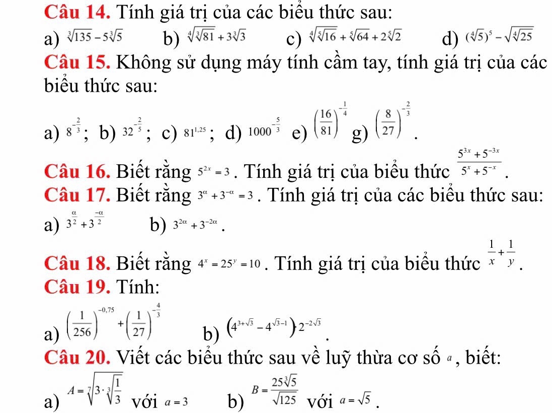 Tính giá trị của các biểu thức sau:
a) sqrt[3](135)-5sqrt[3](5) b) sqrt[4](sqrt [3]81)+3sqrt[3](3) c) sqrt[4](sqrt [5]16)+sqrt[5](64)+2sqrt[5](2) d) (sqrt[4](5))^5-sqrt(sqrt [4]25)
Câu 15. Không sử dụng máy tính cầm tay, tính giá trị của các
biểu thức sau:
a) 8^(-frac 2)3; b) 32^(-frac 2)5; c) 81^(1.25); d) 1000^(-frac 5)3 e) ( 16/81 )^- 1/4  g) ( 8/27 )^- 2/3 .
Câu 16. Biết rằng 5^(2x)=3. Tính giá trị của biều thức  (5^(3x)+5^(-3x))/5^x+5^(-x) .
Câu 17. Biết rằng 3^(alpha)+3^(-alpha)=3. Tính giá trị của các biểu thức sau:
a) 3^(frac a)2+3^(frac -a)2 b) 3^(2a)+3^(-2a).
Câu 18. Biết rằng 4^x=25^y=10. Tính giá trị của biểu thức  1/x + 1/y .
Câu 19. Tính:
a) ( 1/256 )^-0.75+( 1/27 )^- 4/3 
b) (4^(3+sqrt(3))-4^(sqrt(3)-1))2^(-2sqrt(3)).
Câu 20. Viết các biểu thức sau về luỹ thừa cơ Shat Oa , biết:
a) A=sqrt[7](3· sqrt [3]frac 1)3 với a=3 b) B= 25sqrt[3](5)/sqrt(125)  với a=sqrt(5).