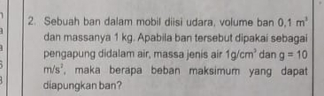 Sebuah ban dalam mobil diisi udara, volume ban 0,1m^3
dan massanya 1 kg. Apabila ban tersebut dipakai sebagai 
pengapung didalam air, massa jenis air 1g/cm^3 dan g=10
m/s^2 , maka berapa beban maksimum yang dapat 
diapungkan ban?