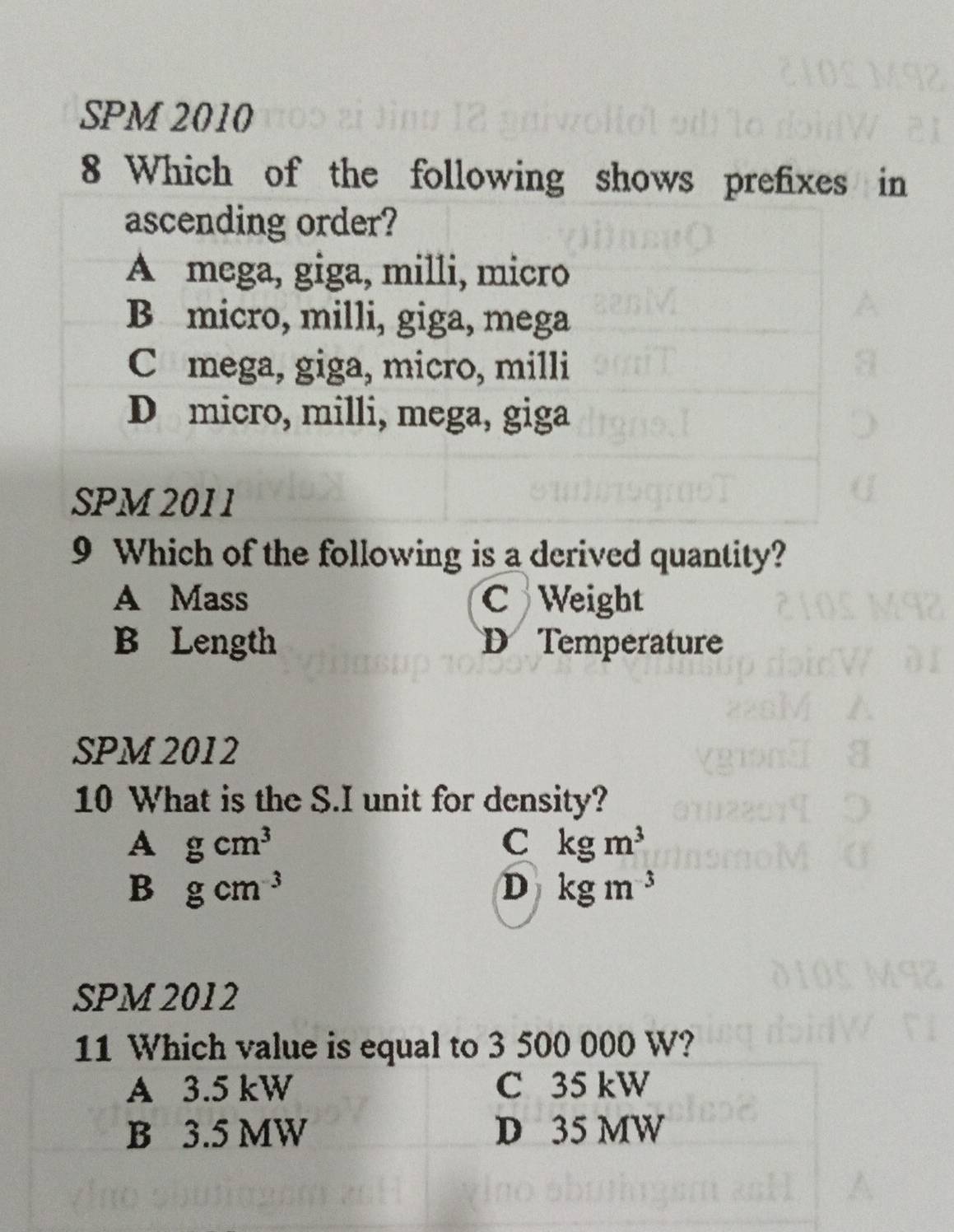 SPM 2010
8 Which of the following shows prefixes in
ascending order?
A mega, giga, milli, micro
B micro, milli, giga, mega
Câmega, giga, micro, milli
D micro, milli, mega, giga
SPM 2011
9 Which of the following is a derived quantity?
A Mass C Weight
B Length D Temperature
SPM 2012
10 What is the S.I unit for density?
Agcm^3
C kgm^3
B gcm^(-3)
D kgm^(-3)
SPM 2012
to 3 500 000 W?